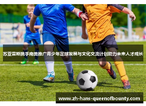 苏亚雷斯携手南美推广青少年足球发展与文化交流计划助力未来人才成长 苏亚雷斯携手南美推广青少年足球发展与文化交流计划助力未来人才成长
