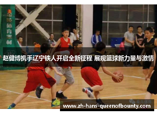赵健博携手辽宁铁人开启全新征程 展现篮球新力量与激情