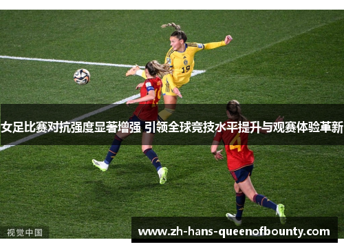 女足比赛对抗强度显著增强 引领全球竞技水平提升与观赛体验革新