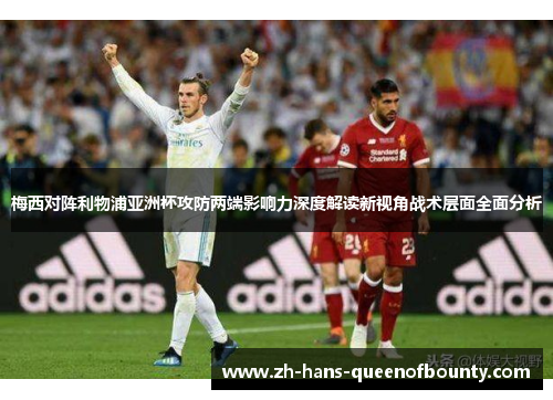 梅西对阵利物浦亚洲杯攻防两端影响力深度解读新视角战术层面全面分析 梅西对阵利物浦亚洲杯攻防两端影响力深度解读新视角战术层面全面分析