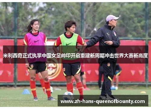 米利西奇正式执掌中国女足帅印开启重建新周期冲击世界大赛新高度 米利西奇正式执掌中国女足帅印开启重建新周期冲击世界大赛新高度