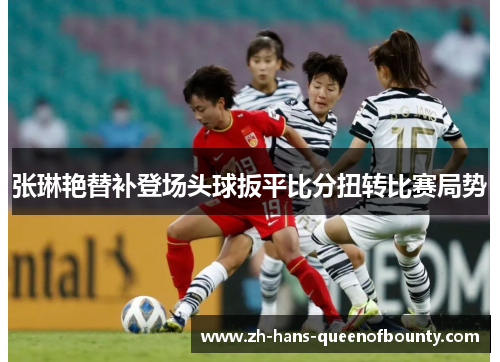 张琳艳替补登场头球扳平比分扭转比赛局势 张琳艳替补登场头球扳平比分扭转比赛局势